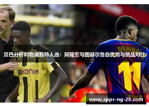 贝巴分析利物浦新帅人选:阿隆索与图赫尔各自优势与挑战对比 贝巴分析利物浦新帅人选:阿隆索与图赫尔各自优势与挑战对比