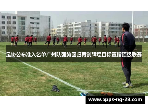 足协公布准入名单广州队强势回归再创辉煌目标直指顶级联赛 足协公布准入名单广州队强势回归再创辉煌目标直指顶级联赛