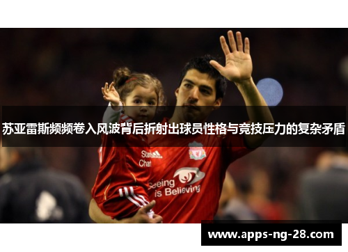 苏亚雷斯频频卷入风波背后折射出球员性格与竞技压力的复杂矛盾 苏亚雷斯频频卷入风波背后折射出球员性格与竞技压力的复杂矛盾