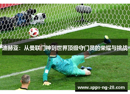 迪赫亚：从曼联门神到世界顶级守门员的荣耀与挑战