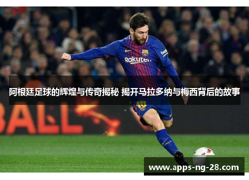 阿根廷足球的辉煌与传奇揭秘 揭开马拉多纳与梅西背后的故事