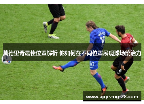 莫德里奇最佳位置解析 他如何在不同位置展现球场统治力 莫德里奇最佳位置解析 他如何在不同位置展现球场统治力