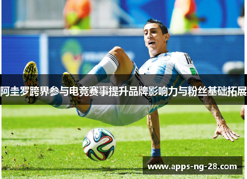 阿圭罗跨界参与电竞赛事提升品牌影响力与粉丝基础拓展