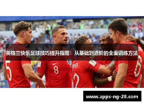 英格兰快乐足球技巧提升指南:从基础到进阶的全面训练方法 英格兰快乐足球技巧提升指南:从基础到进阶的全面训练方法