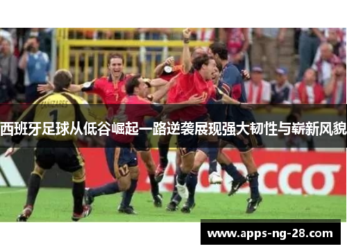 西班牙足球从低谷崛起一路逆袭展现强大韧性与崭新风貌