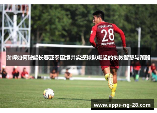 谢晖如何破解长春亚泰困境并实现球队崛起的执教智慧与策略