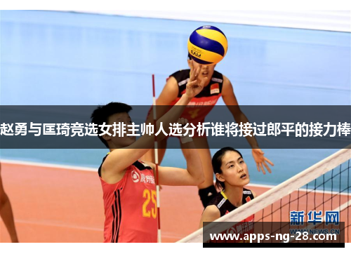 赵勇与匡琦竞选女排主帅人选分析谁将接过郎平的接力棒