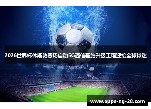 2026世界杯休斯敦赛场启动5G通信基站升级工程迎接全球球迷