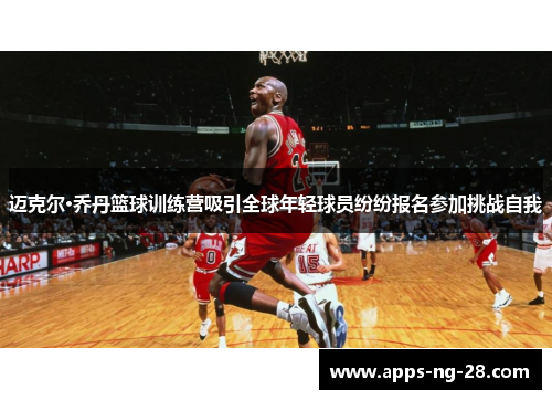 迈克尔·乔丹篮球训练营吸引全球年轻球员纷纷报名参加挑战自我